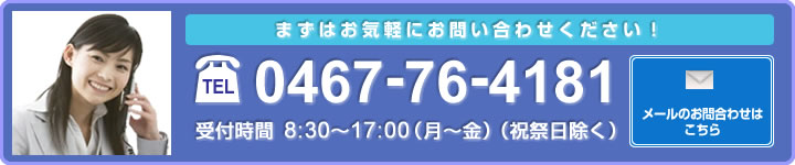 まずはお気軽にお問い合わせください!電話0467-76-4181 受付時間8:30~17:00(月~金)(祝祭日除く)メールのお問い合わせはこちら